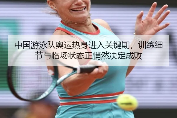中国游泳队奥运热身进入关键期，训练细节与临场状态正悄然决定成败